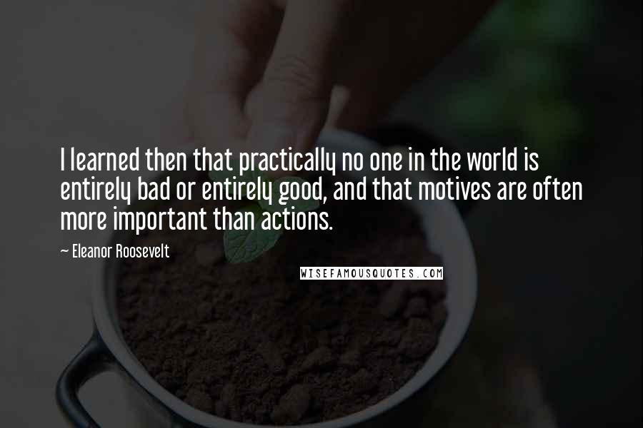 Eleanor Roosevelt Quotes: I learned then that practically no one in the world is entirely bad or entirely good, and that motives are often more important than actions.