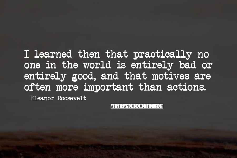 Eleanor Roosevelt Quotes: I learned then that practically no one in the world is entirely bad or entirely good, and that motives are often more important than actions.