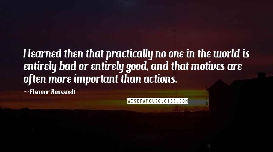 Eleanor Roosevelt Quotes: I learned then that practically no one in the world is entirely bad or entirely good, and that motives are often more important than actions.