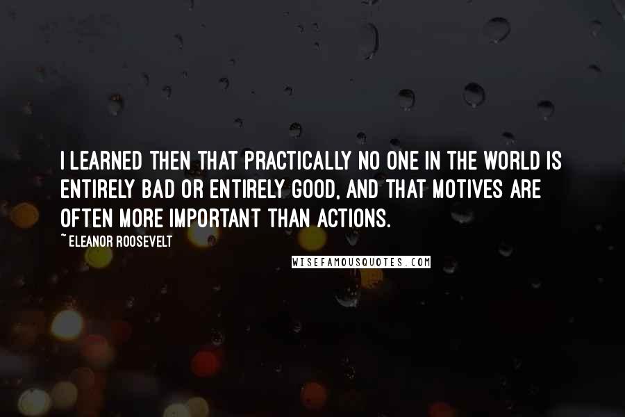 Eleanor Roosevelt Quotes: I learned then that practically no one in the world is entirely bad or entirely good, and that motives are often more important than actions.