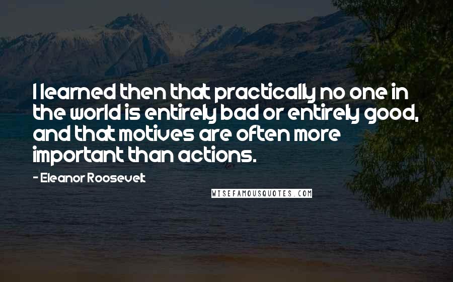 Eleanor Roosevelt Quotes: I learned then that practically no one in the world is entirely bad or entirely good, and that motives are often more important than actions.