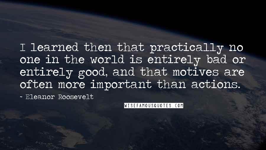 Eleanor Roosevelt Quotes: I learned then that practically no one in the world is entirely bad or entirely good, and that motives are often more important than actions.