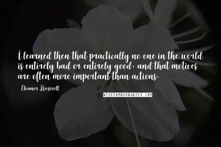 Eleanor Roosevelt Quotes: I learned then that practically no one in the world is entirely bad or entirely good, and that motives are often more important than actions.