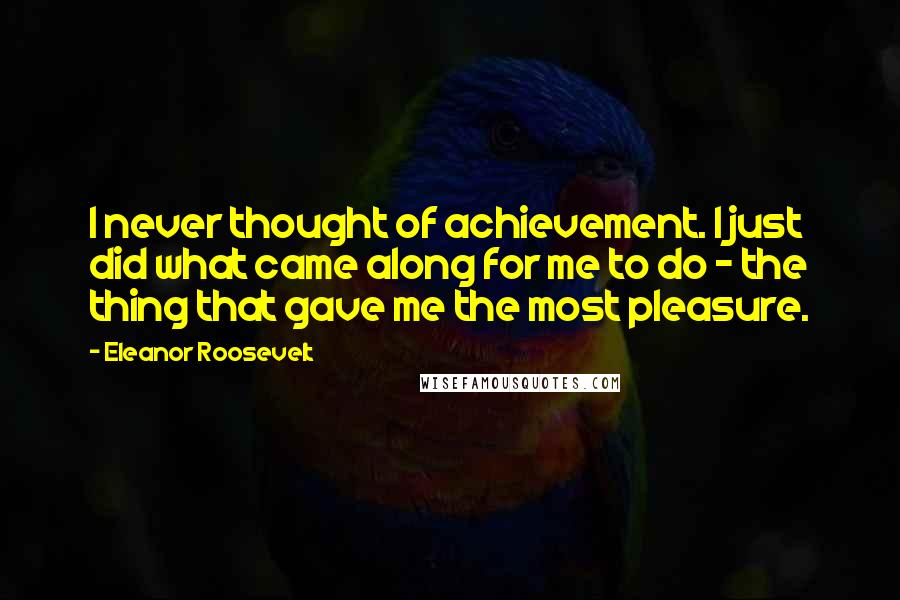 Eleanor Roosevelt Quotes: I never thought of achievement. I just did what came along for me to do - the thing that gave me the most pleasure.