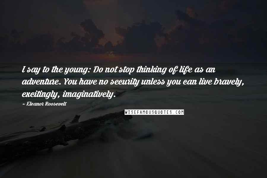 Eleanor Roosevelt Quotes: I say to the young: Do not stop thinking of life as an adventure. You have no security unless you can live bravely, excitingly, imaginatively.