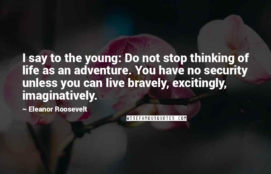 Eleanor Roosevelt Quotes: I say to the young: Do not stop thinking of life as an adventure. You have no security unless you can live bravely, excitingly, imaginatively.