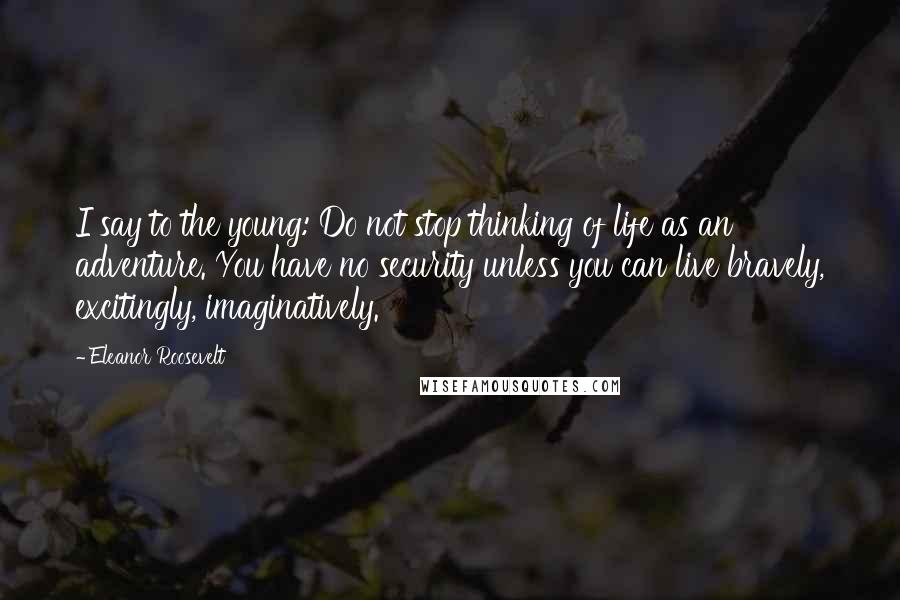 Eleanor Roosevelt Quotes: I say to the young: Do not stop thinking of life as an adventure. You have no security unless you can live bravely, excitingly, imaginatively.