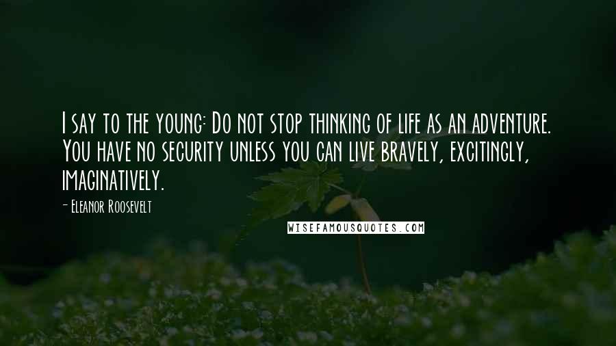 Eleanor Roosevelt Quotes: I say to the young: Do not stop thinking of life as an adventure. You have no security unless you can live bravely, excitingly, imaginatively.