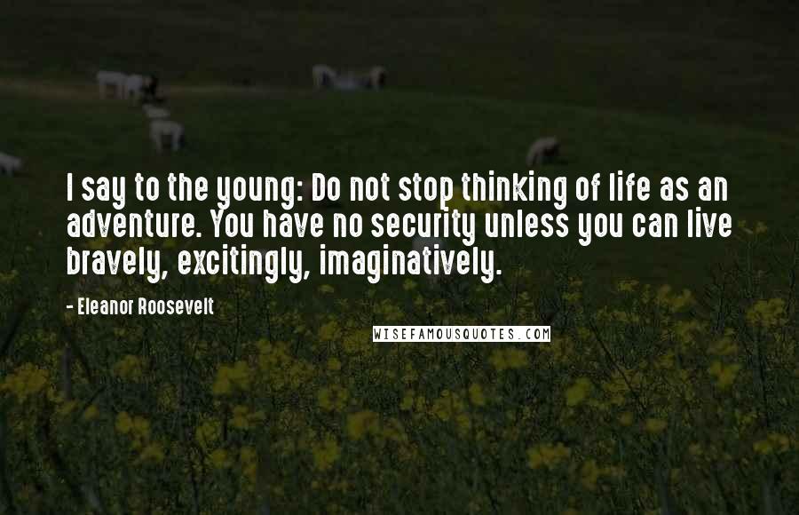 Eleanor Roosevelt Quotes: I say to the young: Do not stop thinking of life as an adventure. You have no security unless you can live bravely, excitingly, imaginatively.