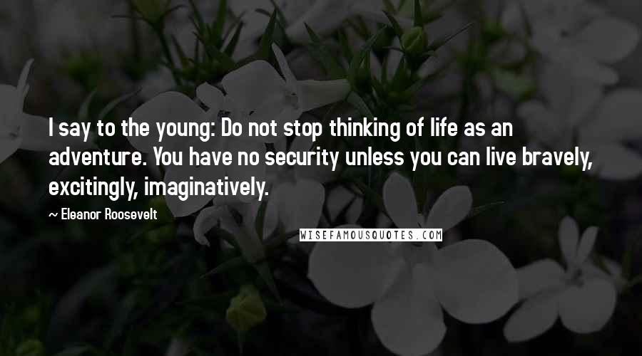 Eleanor Roosevelt Quotes: I say to the young: Do not stop thinking of life as an adventure. You have no security unless you can live bravely, excitingly, imaginatively.