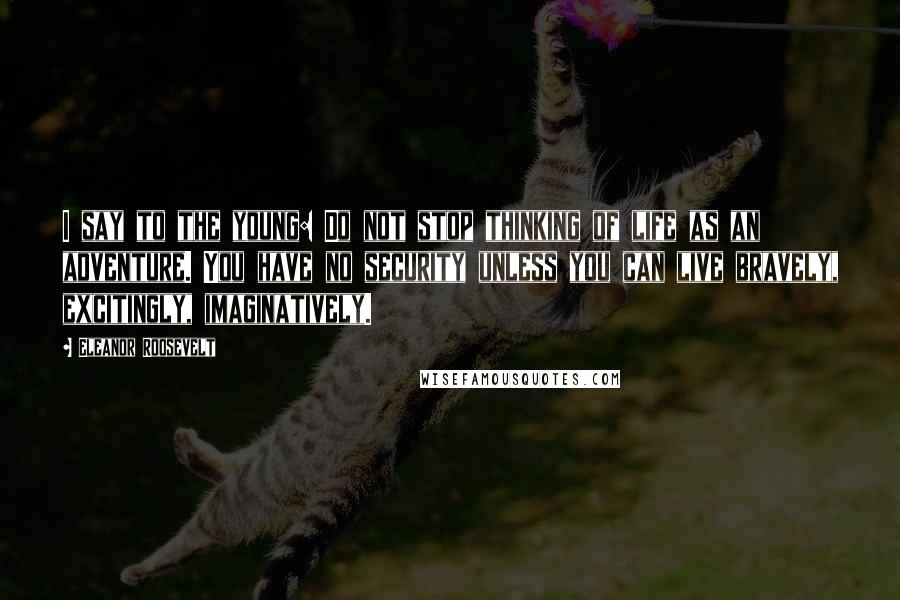 Eleanor Roosevelt Quotes: I say to the young: Do not stop thinking of life as an adventure. You have no security unless you can live bravely, excitingly, imaginatively.