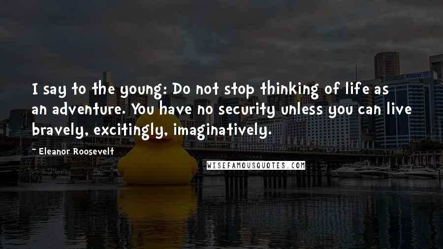 Eleanor Roosevelt Quotes: I say to the young: Do not stop thinking of life as an adventure. You have no security unless you can live bravely, excitingly, imaginatively.