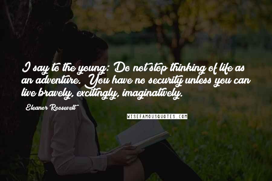 Eleanor Roosevelt Quotes: I say to the young: Do not stop thinking of life as an adventure. You have no security unless you can live bravely, excitingly, imaginatively.