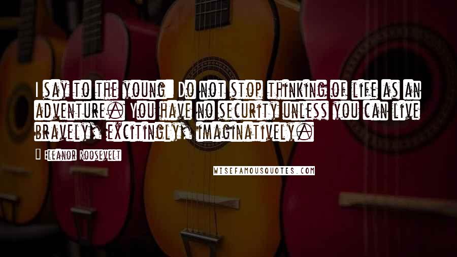 Eleanor Roosevelt Quotes: I say to the young: Do not stop thinking of life as an adventure. You have no security unless you can live bravely, excitingly, imaginatively.