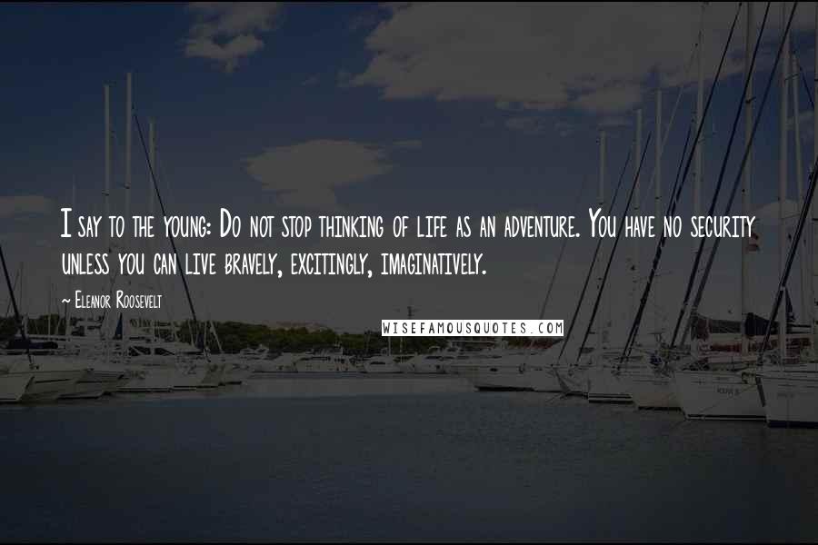 Eleanor Roosevelt Quotes: I say to the young: Do not stop thinking of life as an adventure. You have no security unless you can live bravely, excitingly, imaginatively.