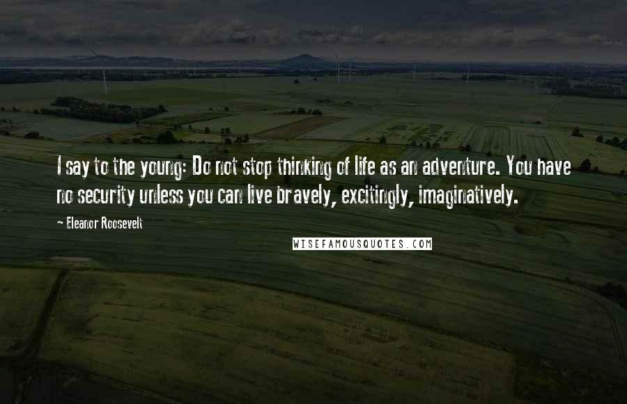 Eleanor Roosevelt Quotes: I say to the young: Do not stop thinking of life as an adventure. You have no security unless you can live bravely, excitingly, imaginatively.