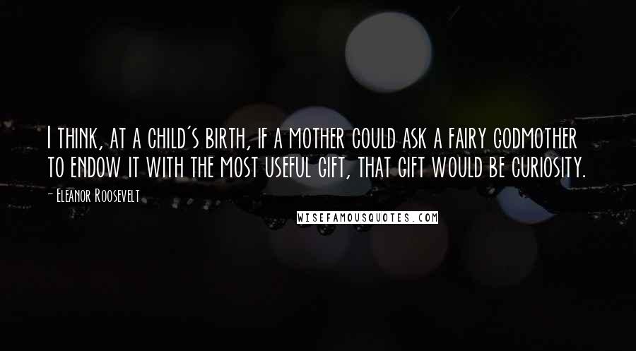 Eleanor Roosevelt Quotes: I think, at a child's birth, if a mother could ask a fairy godmother to endow it with the most useful gift, that gift would be curiosity.