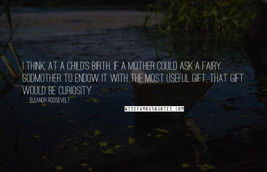 Eleanor Roosevelt Quotes: I think, at a child's birth, if a mother could ask a fairy godmother to endow it with the most useful gift, that gift would be curiosity.