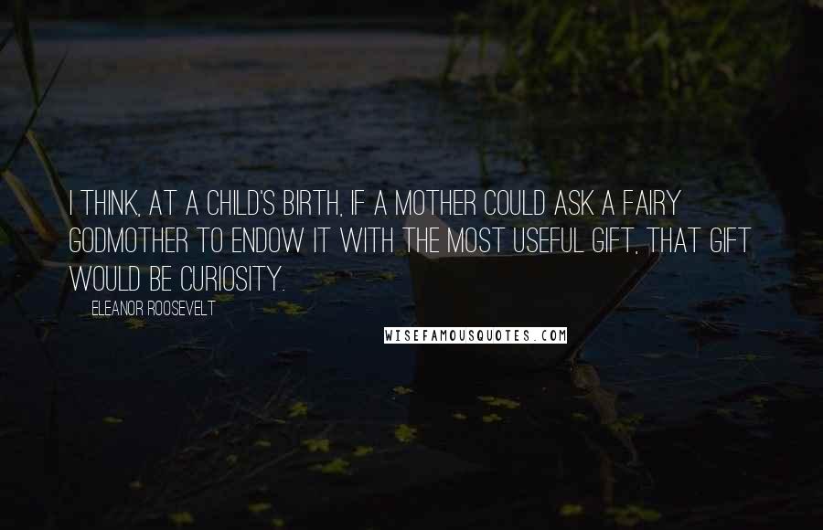 Eleanor Roosevelt Quotes: I think, at a child's birth, if a mother could ask a fairy godmother to endow it with the most useful gift, that gift would be curiosity.