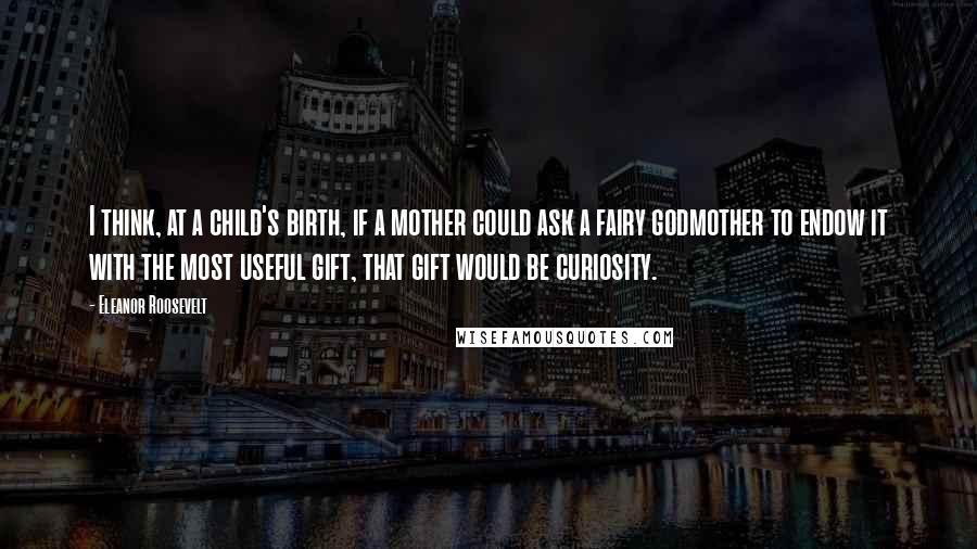 Eleanor Roosevelt Quotes: I think, at a child's birth, if a mother could ask a fairy godmother to endow it with the most useful gift, that gift would be curiosity.