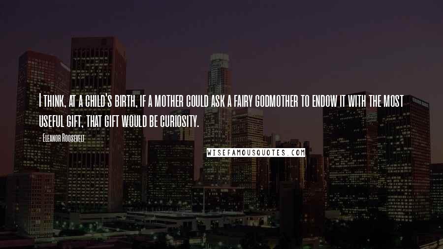 Eleanor Roosevelt Quotes: I think, at a child's birth, if a mother could ask a fairy godmother to endow it with the most useful gift, that gift would be curiosity.