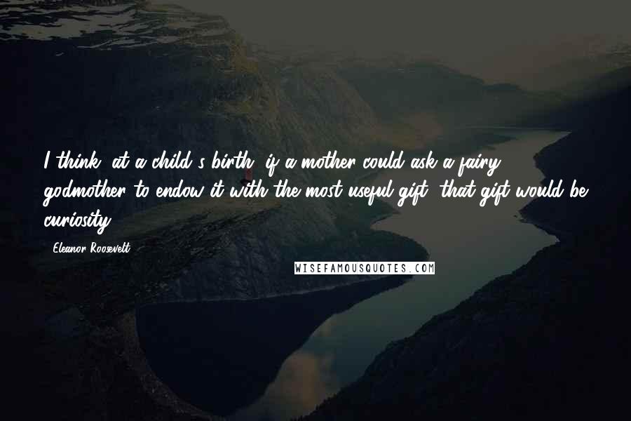 Eleanor Roosevelt Quotes: I think, at a child's birth, if a mother could ask a fairy godmother to endow it with the most useful gift, that gift would be curiosity.