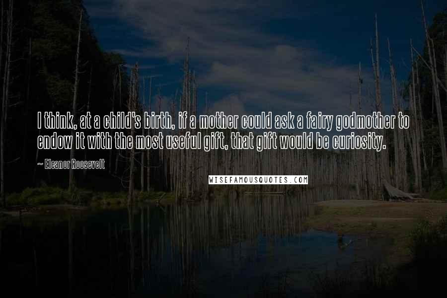 Eleanor Roosevelt Quotes: I think, at a child's birth, if a mother could ask a fairy godmother to endow it with the most useful gift, that gift would be curiosity.