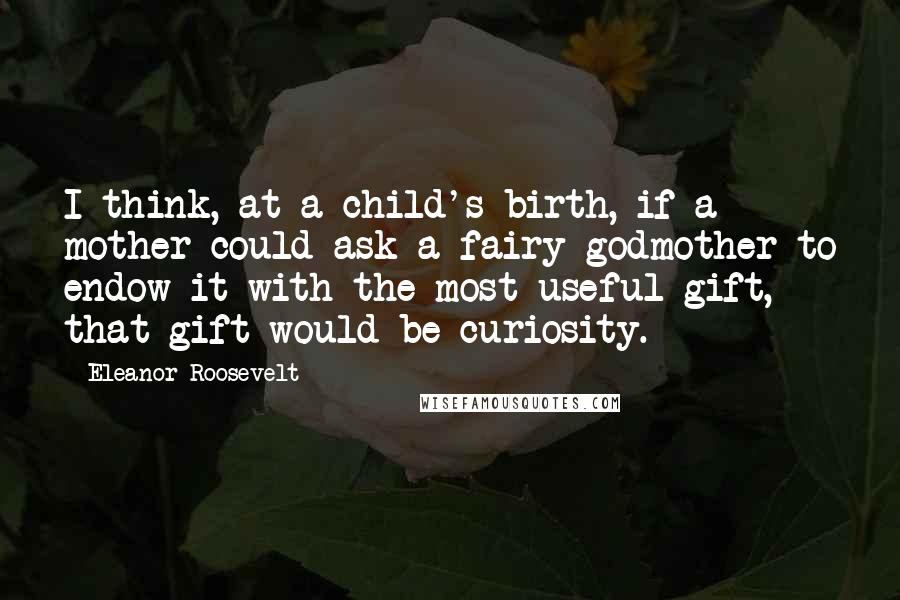 Eleanor Roosevelt Quotes: I think, at a child's birth, if a mother could ask a fairy godmother to endow it with the most useful gift, that gift would be curiosity.