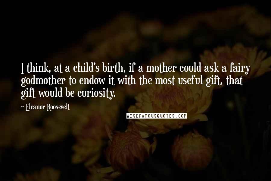 Eleanor Roosevelt Quotes: I think, at a child's birth, if a mother could ask a fairy godmother to endow it with the most useful gift, that gift would be curiosity.