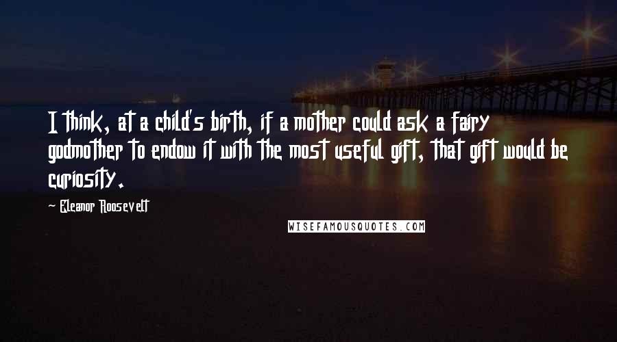 Eleanor Roosevelt Quotes: I think, at a child's birth, if a mother could ask a fairy godmother to endow it with the most useful gift, that gift would be curiosity.