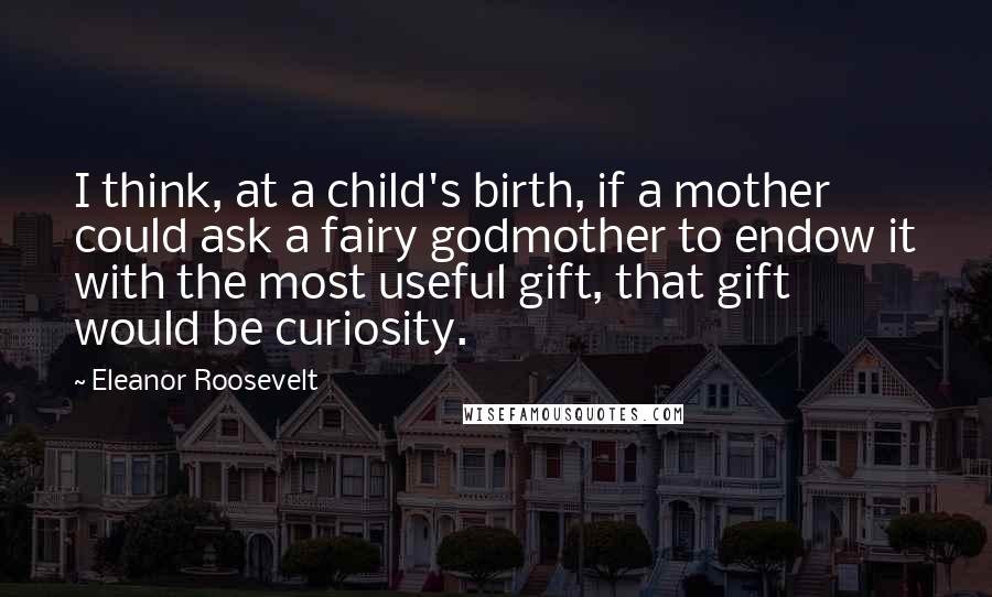 Eleanor Roosevelt Quotes: I think, at a child's birth, if a mother could ask a fairy godmother to endow it with the most useful gift, that gift would be curiosity.