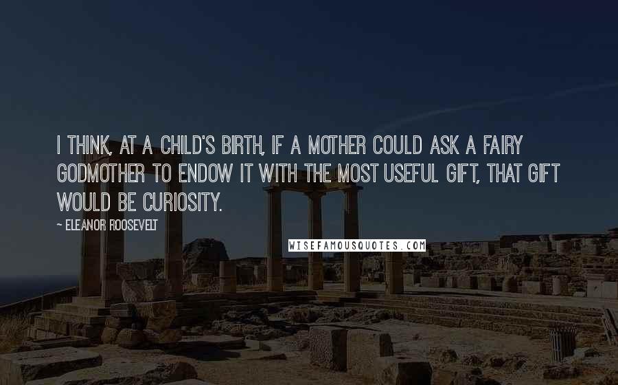 Eleanor Roosevelt Quotes: I think, at a child's birth, if a mother could ask a fairy godmother to endow it with the most useful gift, that gift would be curiosity.