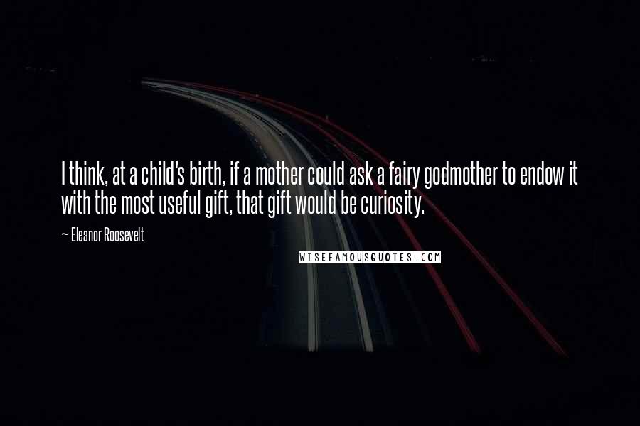 Eleanor Roosevelt Quotes: I think, at a child's birth, if a mother could ask a fairy godmother to endow it with the most useful gift, that gift would be curiosity.