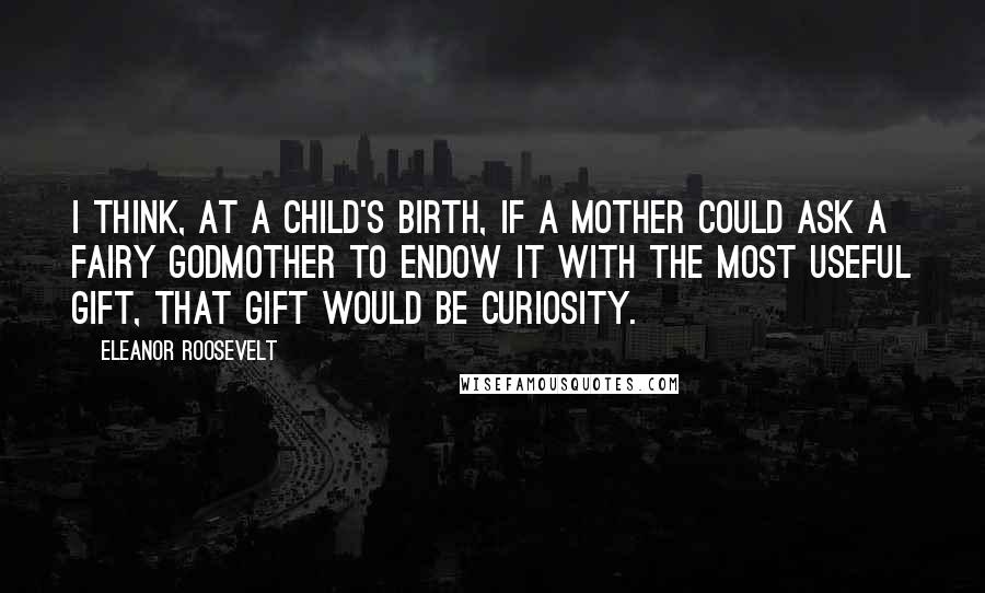 Eleanor Roosevelt Quotes: I think, at a child's birth, if a mother could ask a fairy godmother to endow it with the most useful gift, that gift would be curiosity.