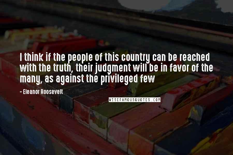 Eleanor Roosevelt Quotes: I think if the people of this country can be reached with the truth, their judgment will be in favor of the many, as against the privileged few
