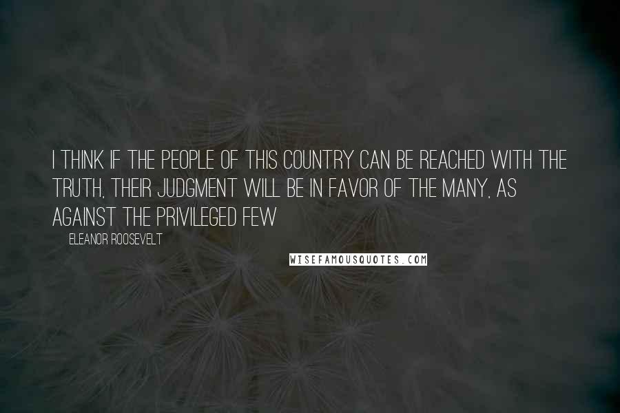 Eleanor Roosevelt Quotes: I think if the people of this country can be reached with the truth, their judgment will be in favor of the many, as against the privileged few