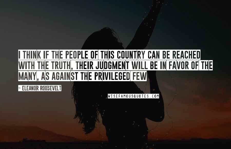 Eleanor Roosevelt Quotes: I think if the people of this country can be reached with the truth, their judgment will be in favor of the many, as against the privileged few