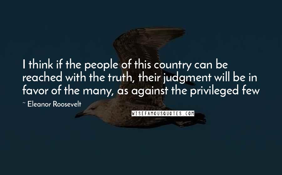 Eleanor Roosevelt Quotes: I think if the people of this country can be reached with the truth, their judgment will be in favor of the many, as against the privileged few