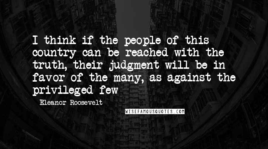 Eleanor Roosevelt Quotes: I think if the people of this country can be reached with the truth, their judgment will be in favor of the many, as against the privileged few