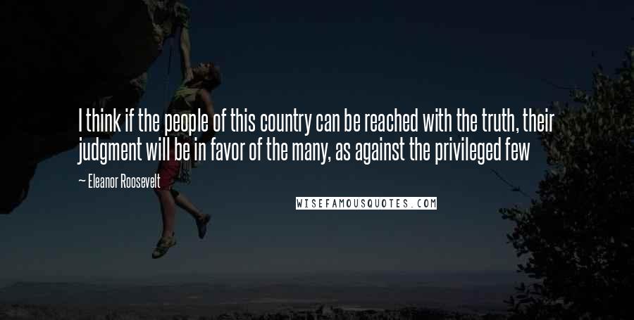 Eleanor Roosevelt Quotes: I think if the people of this country can be reached with the truth, their judgment will be in favor of the many, as against the privileged few