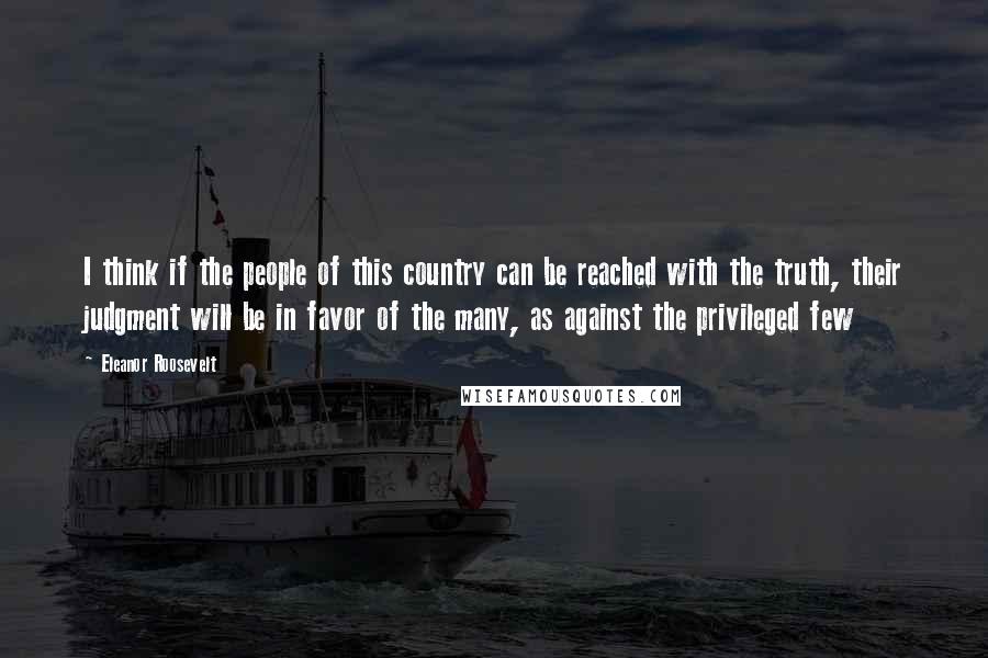 Eleanor Roosevelt Quotes: I think if the people of this country can be reached with the truth, their judgment will be in favor of the many, as against the privileged few