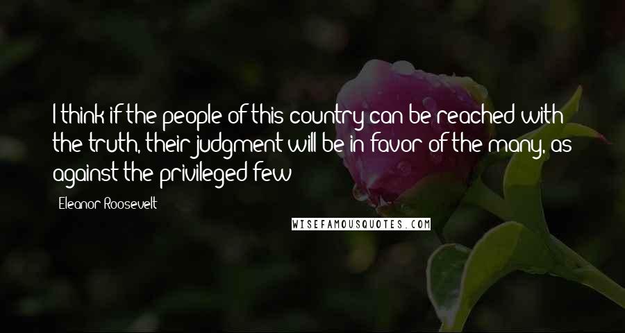 Eleanor Roosevelt Quotes: I think if the people of this country can be reached with the truth, their judgment will be in favor of the many, as against the privileged few