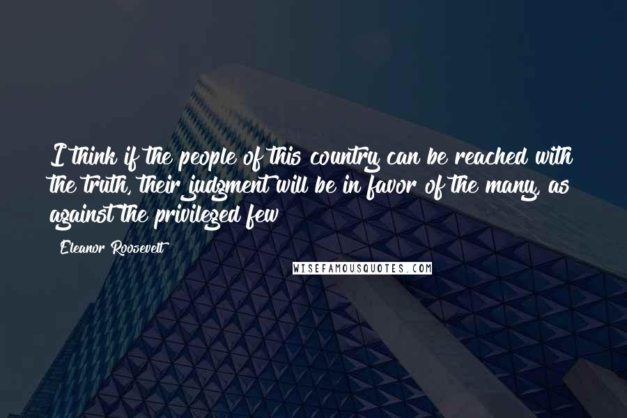 Eleanor Roosevelt Quotes: I think if the people of this country can be reached with the truth, their judgment will be in favor of the many, as against the privileged few