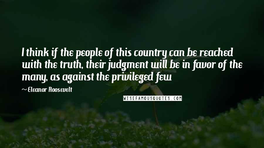 Eleanor Roosevelt Quotes: I think if the people of this country can be reached with the truth, their judgment will be in favor of the many, as against the privileged few