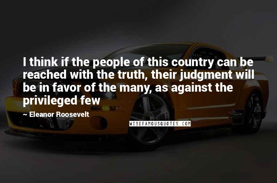 Eleanor Roosevelt Quotes: I think if the people of this country can be reached with the truth, their judgment will be in favor of the many, as against the privileged few