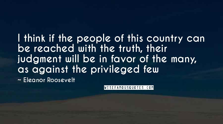 Eleanor Roosevelt Quotes: I think if the people of this country can be reached with the truth, their judgment will be in favor of the many, as against the privileged few