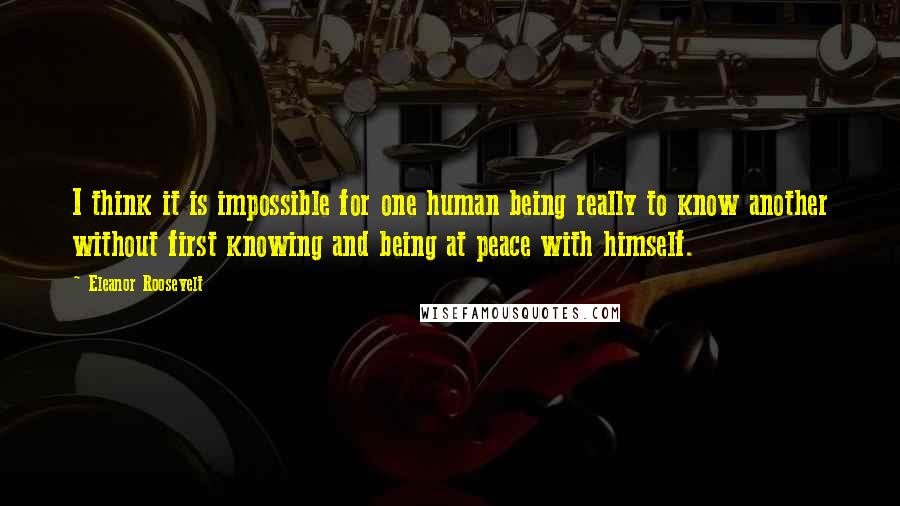 Eleanor Roosevelt Quotes: I think it is impossible for one human being really to know another without first knowing and being at peace with himself.