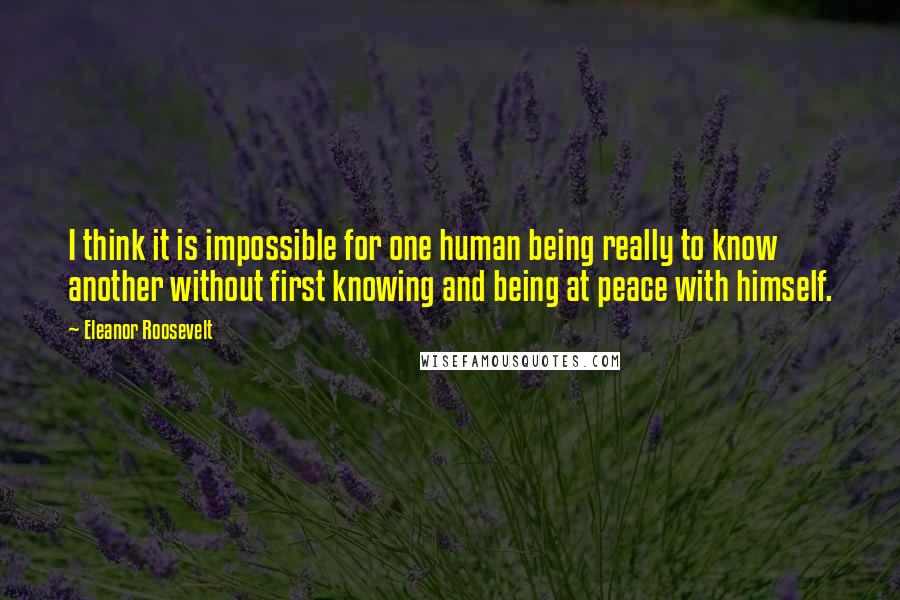 Eleanor Roosevelt Quotes: I think it is impossible for one human being really to know another without first knowing and being at peace with himself.