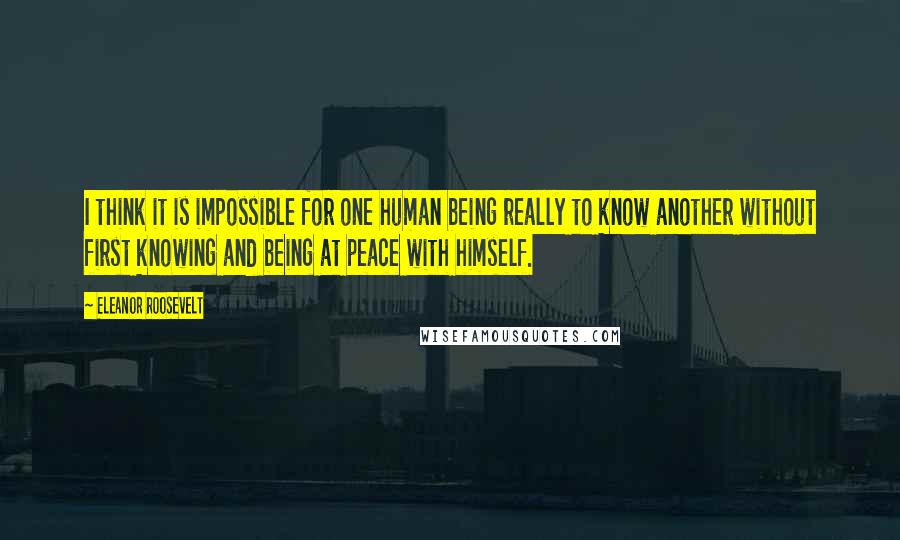 Eleanor Roosevelt Quotes: I think it is impossible for one human being really to know another without first knowing and being at peace with himself.