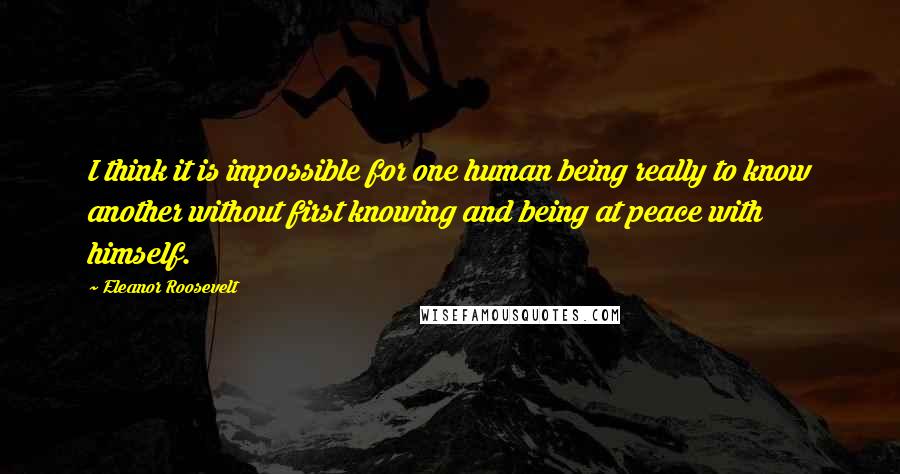 Eleanor Roosevelt Quotes: I think it is impossible for one human being really to know another without first knowing and being at peace with himself.
